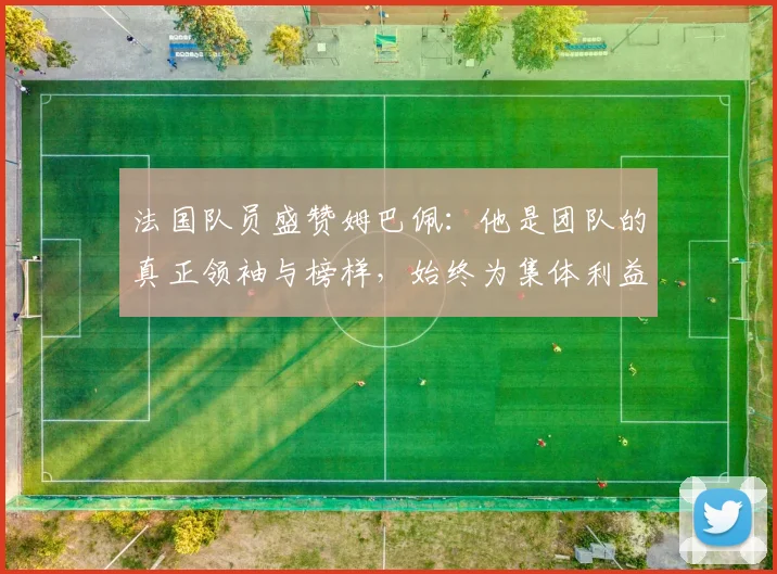法国队员盛赞姆巴佩：他是团队的真正领袖与榜样，始终为集体利益考虑