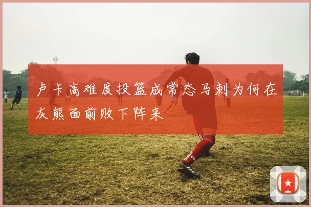 卢卡高难度投篮成常态马刺为何在灰熊面前败下阵来