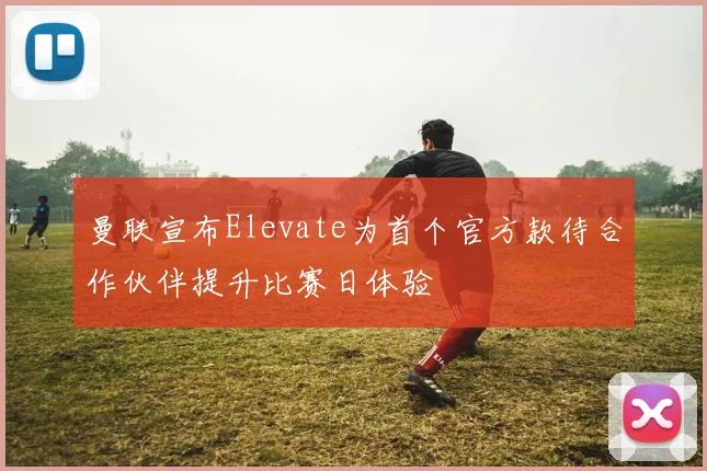 曼联宣布Elevate为首个官方款待合作伙伴提升比赛日体验