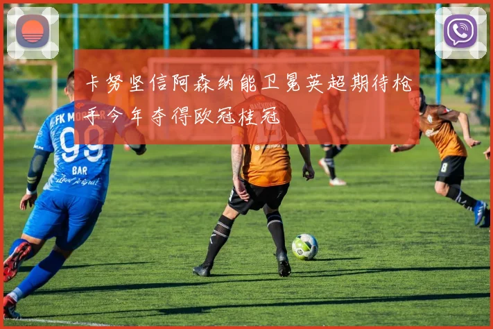 卡努坚信阿森纳能卫冕英超期待枪手今年夺得欧冠桂冠