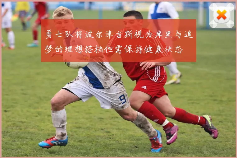 勇士队将波尔津吉斯视为库里与追梦的理想搭档但需保持健康状态