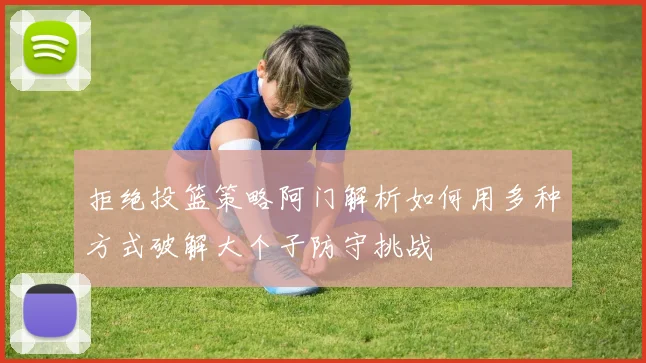 拒绝投篮策略阿门解析如何用多种方式破解大个子防守挑战