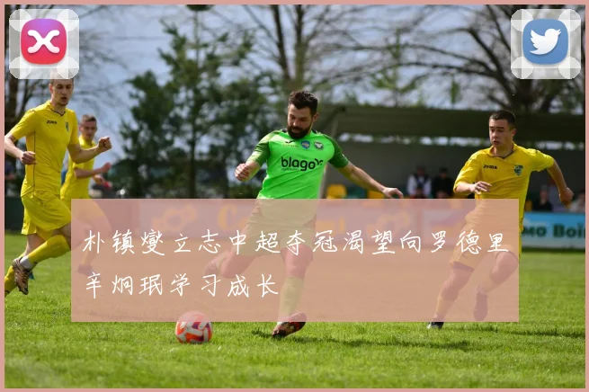 朴镇燮立志中超夺冠渴望向罗德里辛炯珉学习成长