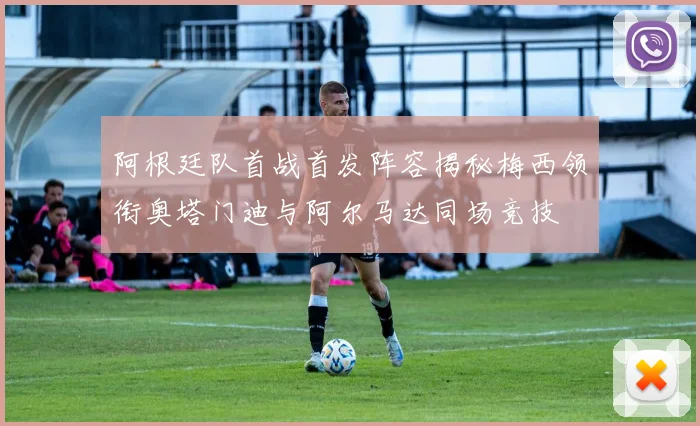 阿根廷队首战首发阵容揭秘梅西领衔奥塔门迪与阿尔马达同场竞技