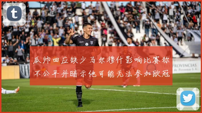 瓜帅回应缺少马尔穆什影响比赛称不公平并暗示他可能无法参加欧冠