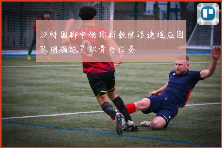 沙特国脚中场称新教练迅速适应团队明确球员职责与任务
