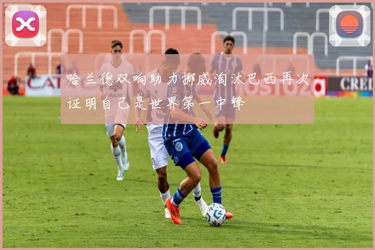 哈兰德双响助力挪威淘汰巴西再次证明自己是世界第一中锋