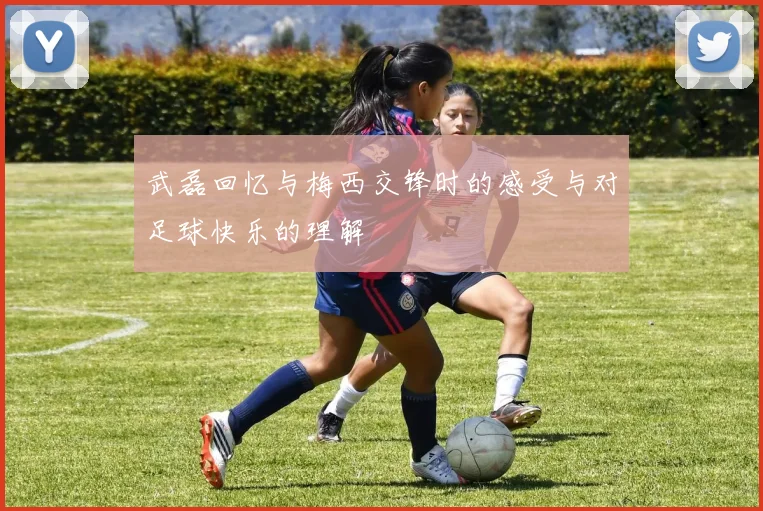武磊回忆与梅西交锋时的感受与对足球快乐的理解