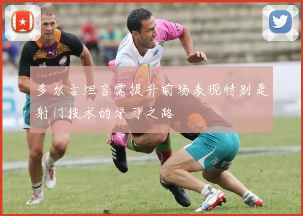 多尔古坦言需提升前场表现特别是射门技术的学习之路