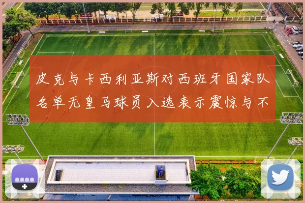 皮克与卡西利亚斯对西班牙国家队名单无皇马球员入选表示震惊与不解
