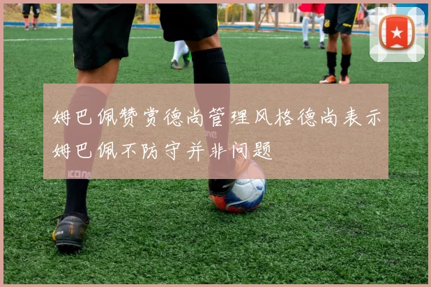 姆巴佩赞赏德尚管理风格德尚表示姆巴佩不防守并非问题